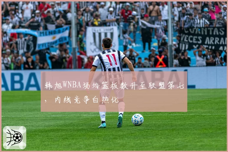 韩旭WNBA场均篮板数升至联盟第七,内线竞争白热化