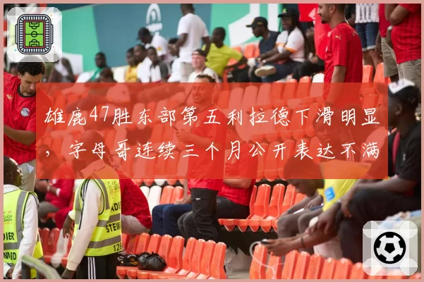 雄鹿47胜东部第五利拉德下滑明显，字母哥连续三个月公开表达不满引内讧猜测
