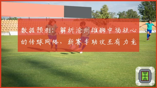 数据预测：解析沧州雄狮中场核心的传球网络，新赛季助攻王有力竞争者。