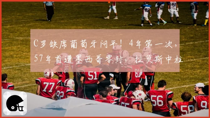 C罗缺席葡萄牙闷平！4年第一次，57年首遭墨西哥零封，拉莫斯中柱