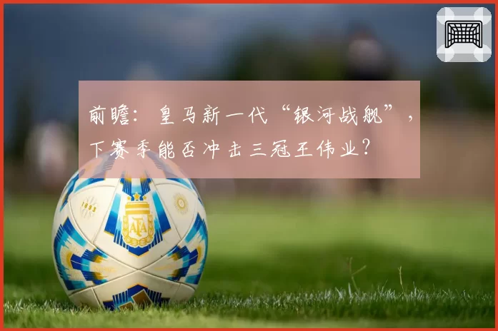 前瞻：皇马新一代“银河战舰”，下赛季能否冲击三冠王伟业？