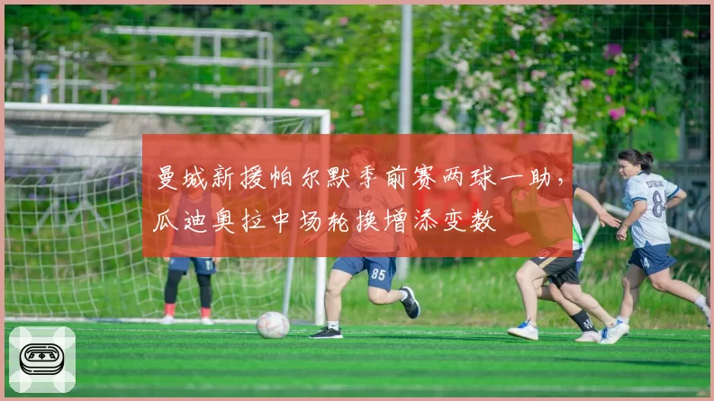 曼城新援帕尔默季前赛两球一助，瓜迪奥拉中场轮换增添变数