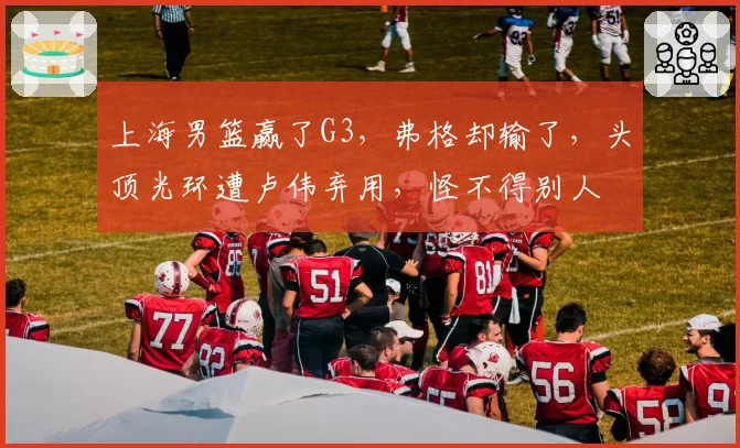 上海男篮赢了G3,弗格却输了,头顶光环遭卢伟弃用,怪不得别人