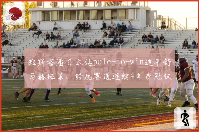 维斯塔潘日本站pole-to-win追平舒马赫纪录,铃鹿赛道连续4年夺冠仅1次失误