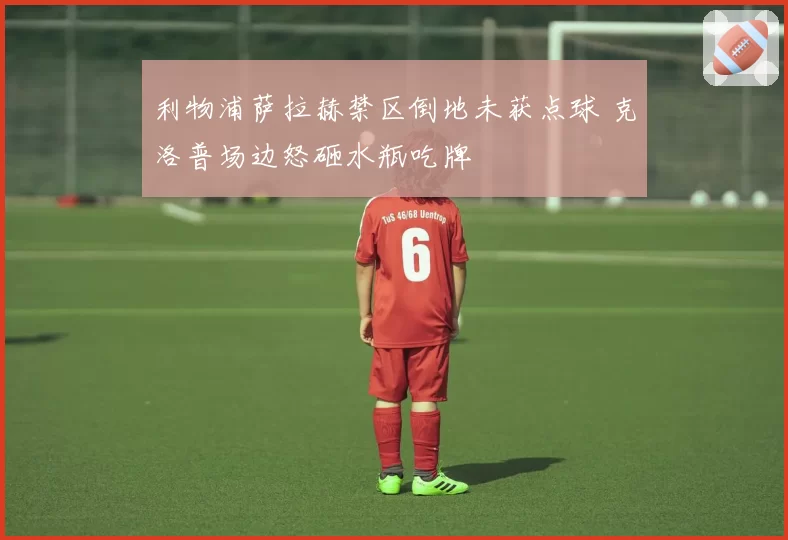 利物浦萨拉赫禁区倒地未获点球 克洛普场边怒砸水瓶吃牌