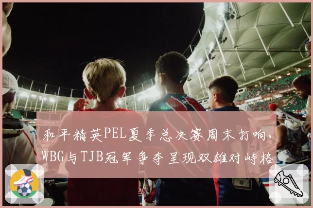 和平精英PEL夏季总决赛周末打响,WBG与TJB冠军争夺呈现双雄对峙格局