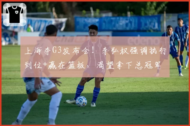 上海夺G3发布会!李弘权强调执行到位+赢在篮板,渴望拿下总冠军