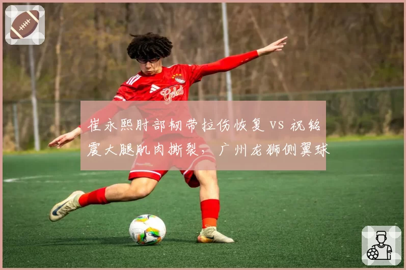 崔永熙肘部韧带拉伤恢复 vs 祝铭震大腿肌肉撕裂，广州龙狮侧翼球员复出进度