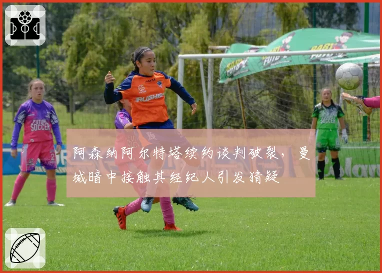 阿森纳阿尔特塔续约谈判破裂,曼城暗中接触其经纪人引发猜疑