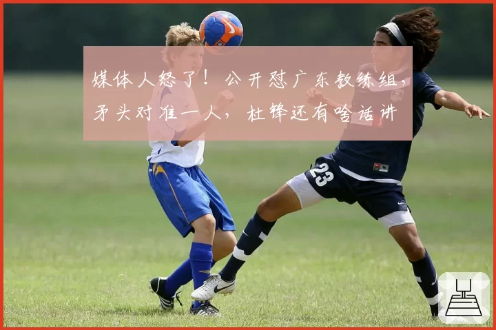 媒体人怒了！公开怼广东教练组，矛头对准一人，杜锋还有啥话讲