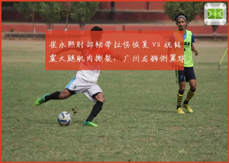 崔永熙肘部韧带拉伤恢复 vs 祝铭震大腿肌肉撕裂，广州龙狮侧翼球员复出进度