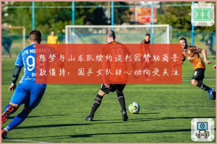 陈梦与山东队续约谈判因赞助商条款僵持，国乒女队核心动向受关注