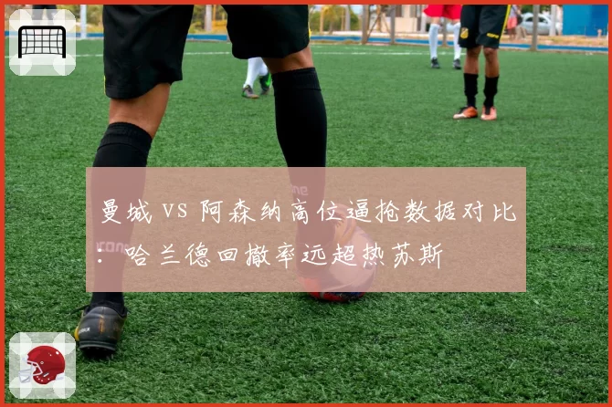 曼城 vs 阿森纳高位逼抢数据对比:哈兰德回撤率远超热苏斯