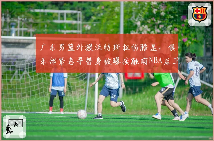 广东男篮外援沃特斯扭伤膝盖,俱乐部紧急寻替身被曝接触前NBA后卫
