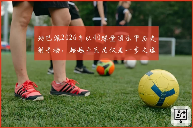 姆巴佩2026年以40球登顶法甲历史射手榜，超越卡瓦尼仅差一步之遥