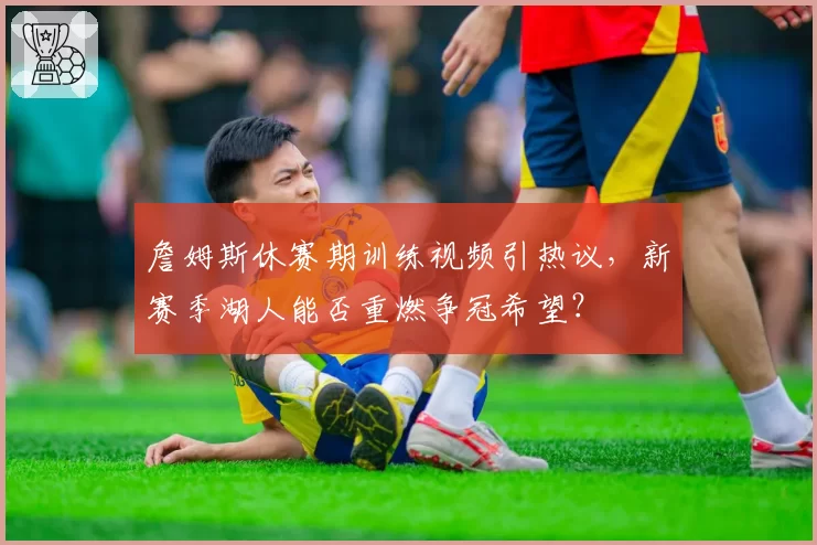 詹姆斯休赛期训练视频引热议，新赛季湖人能否重燃争冠希望？