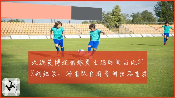 大连英博租借球员出场时间占比51%创纪录，河南队自有青训出品首发仅两人，人才流动背后的建队逻辑