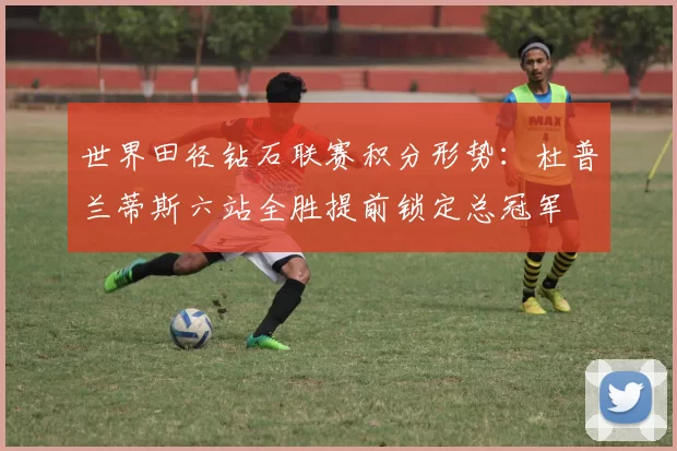 世界田径钻石联赛积分形势:杜普兰蒂斯六站全胜提前锁定总冠军