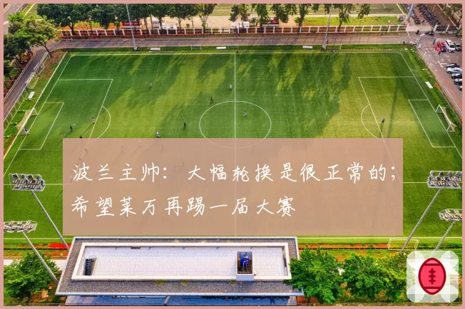波兰主帅:大幅轮换是很正常的;希望莱万再踢一届大赛