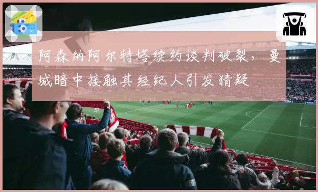 阿森纳阿尔特塔续约谈判破裂,曼城暗中接触其经纪人引发猜疑