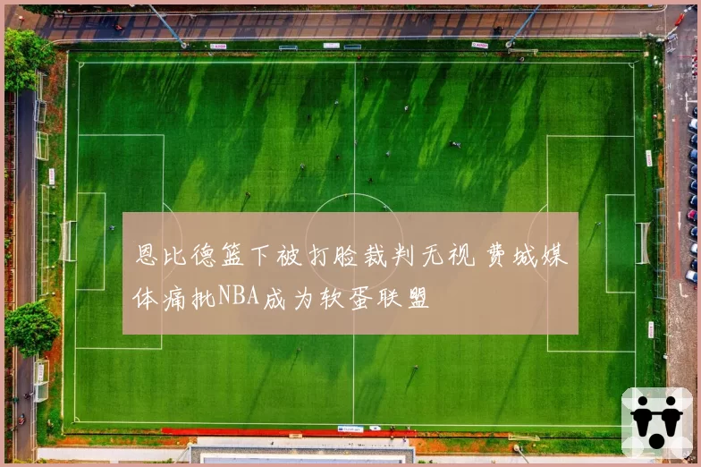 恩比德篮下被打脸裁判无视 费城媒体痛批NBA成为软蛋联盟