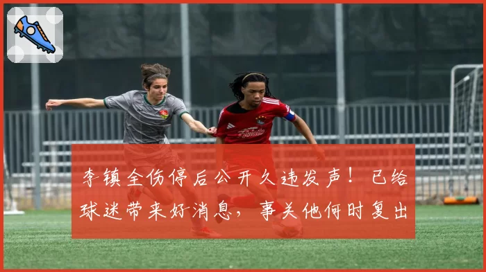 李镇全伤停后公开久违发声!已给球迷带来好消息,事关他何时复出