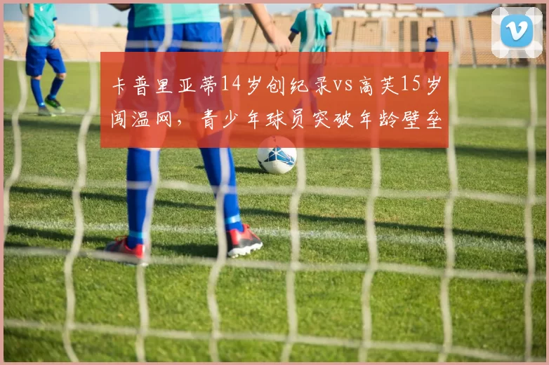 卡普里亚蒂14岁创纪录vs高芙15岁闯温网,青少年球员突破年龄壁垒史话