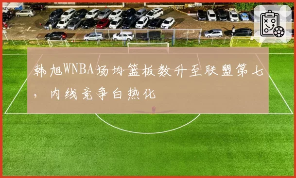 韩旭WNBA场均篮板数升至联盟第七,内线竞争白热化