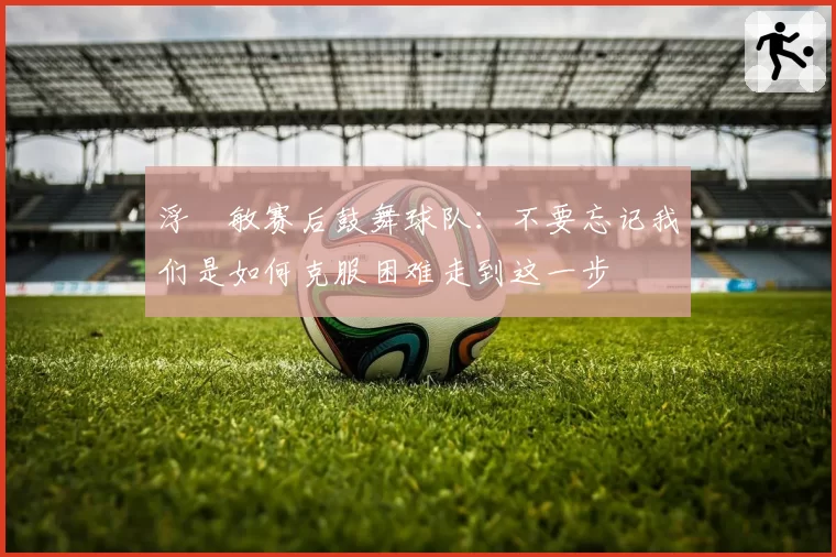 浮嶋敏赛后鼓舞球队：不要忘记我们是如何克服困难走到这一步