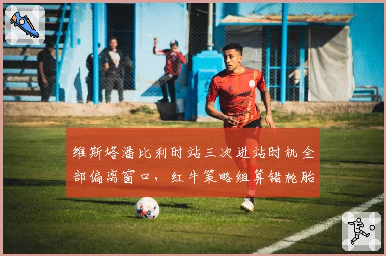维斯塔潘比利时站三次进站时机全部偏离窗口,红牛策略组算错轮胎衰减曲线?