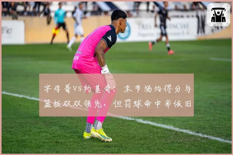 字母哥vs约基奇：末节场均得分与篮板双双领先，但罚球命中率依旧垫底
