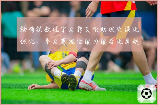 杨鸣执教辽宁后郭艾伦助攻失误比优化，季后赛控场能力能否比肩赵继伟