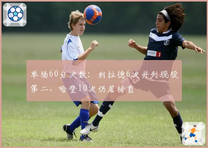单场60分次数：利拉德6次并列现役第二，哈登10次仍居榜首