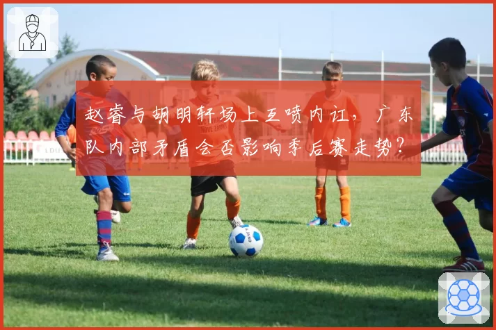 赵睿与胡明轩场上互喷内讧,广东队内部矛盾会否影响季后赛走势?
