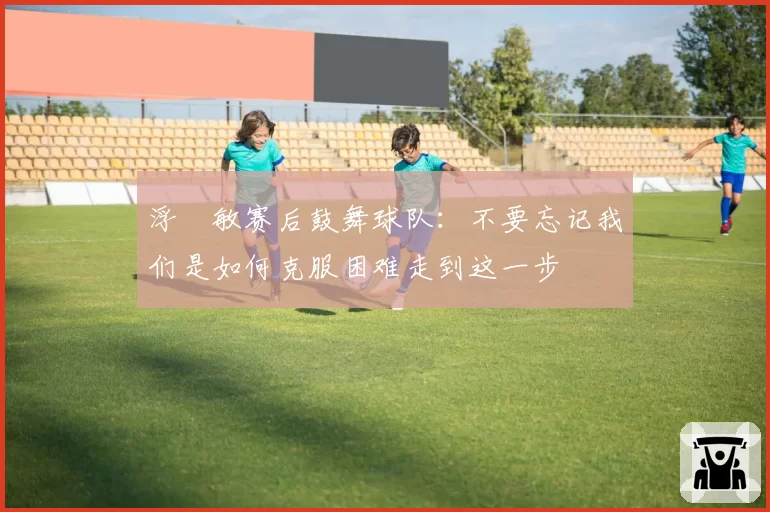 浮嶋敏赛后鼓舞球队:不要忘记我们是如何克服困难走到这一步
