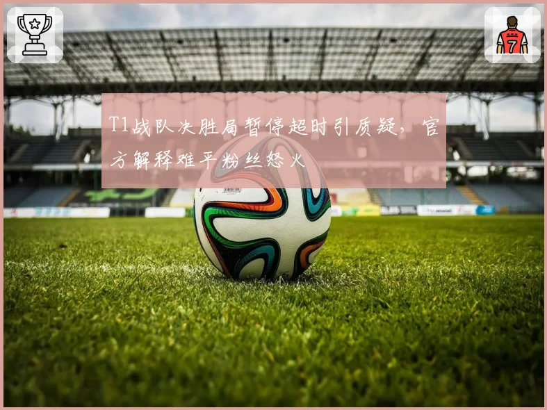 T1战队决胜局暂停超时引质疑，官方解释难平粉丝怒火
