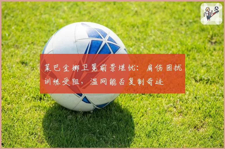 莱巴金娜卫冕前景堪忧:肩伤困扰训练受阻,温网能否复制奇迹