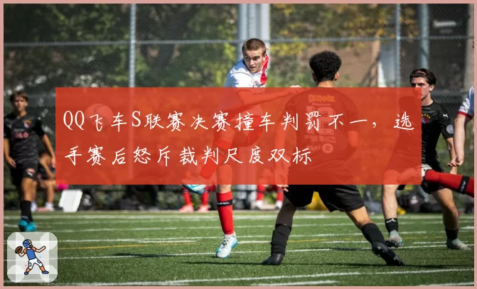 QQ飞车S联赛决赛撞车判罚不一，选手赛后怒斥裁判尺度双标