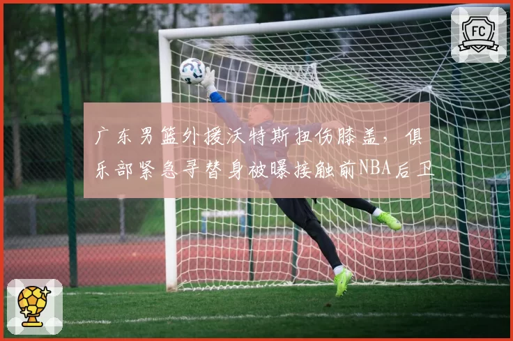广东男篮外援沃特斯扭伤膝盖，俱乐部紧急寻替身被曝接触前NBA后卫