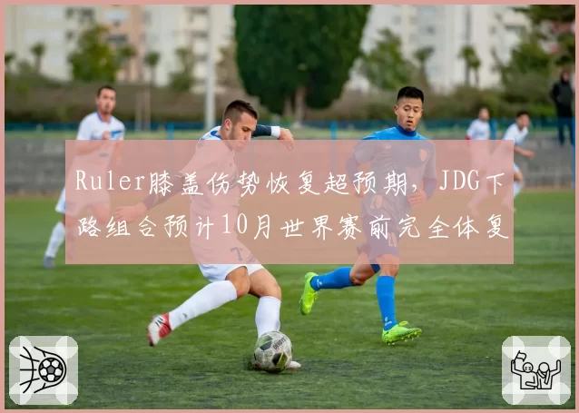 Ruler膝盖伤势恢复超预期,JDG下路组合预计10月世界赛前完全体复出__br_