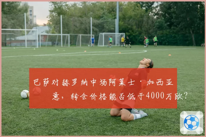 巴萨对赫罗纳中场阿莱士·加西亚有意，转会价格能否低于4000万欧？