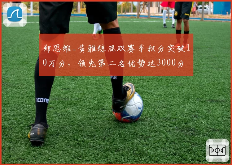 郑思维_黄雅琼混双赛季积分突破10万分，领先第二名优势达3000分