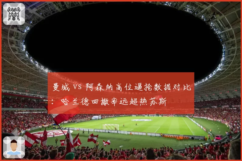 曼城 vs 阿森纳高位逼抢数据对比:哈兰德回撤率远超热苏斯