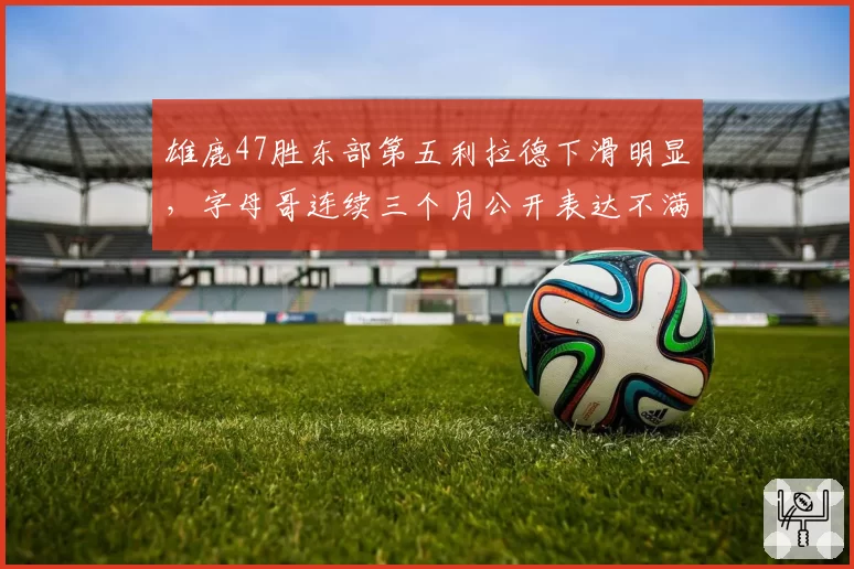 雄鹿47胜东部第五利拉德下滑明显,字母哥连续三个月公开表达不满引内讧猜测