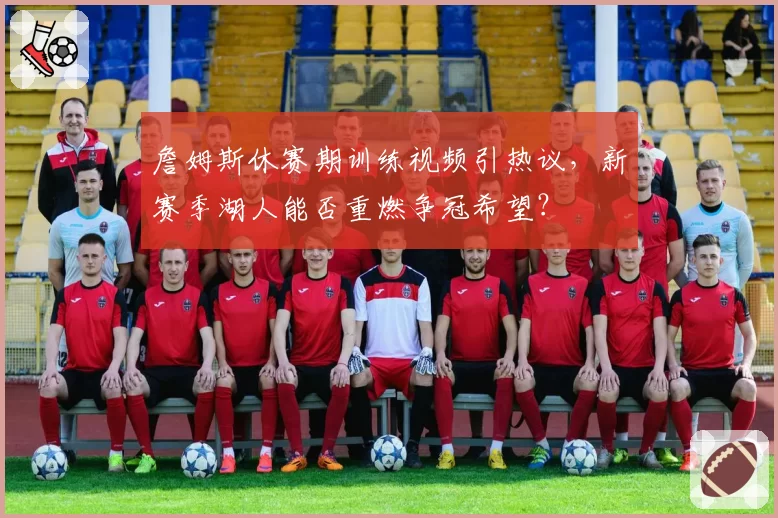 詹姆斯休赛期训练视频引热议，新赛季湖人能否重燃争冠希望？