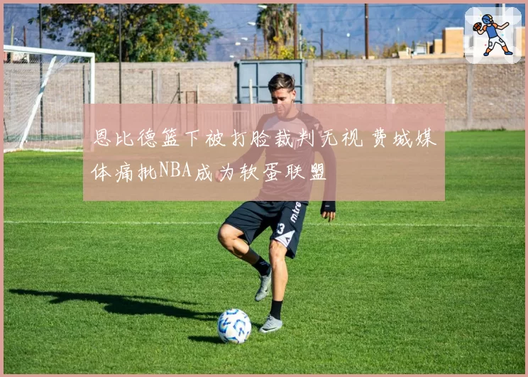 恩比德篮下被打脸裁判无视 费城媒体痛批NBA成为软蛋联盟