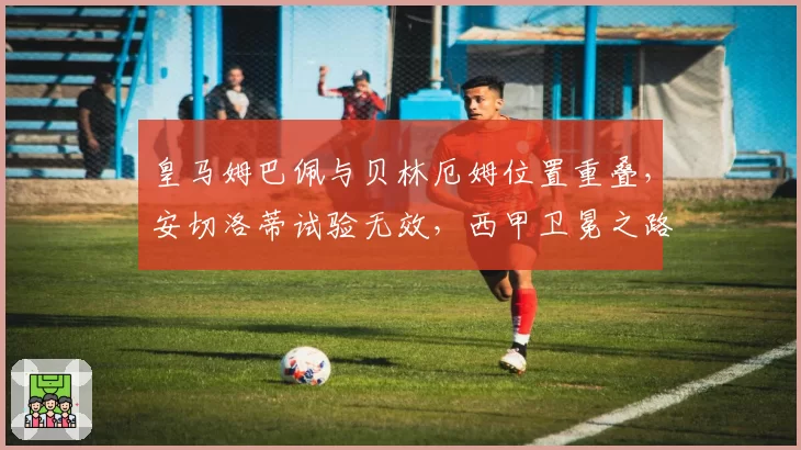 皇马姆巴佩与贝林厄姆位置重叠，安切洛蒂试验无效，西甲卫冕之路坎坷