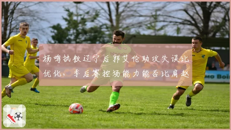 杨鸣执教辽宁后郭艾伦助攻失误比优化，季后赛控场能力能否比肩赵继伟