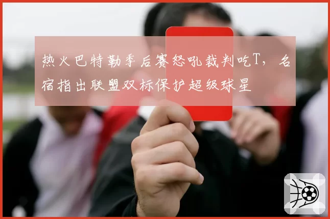 热火巴特勒季后赛怒吼裁判吃T，名宿指出联盟双标保护超级球星