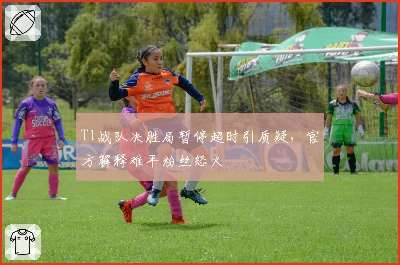 T1战队决胜局暂停超时引质疑，官方解释难平粉丝怒火